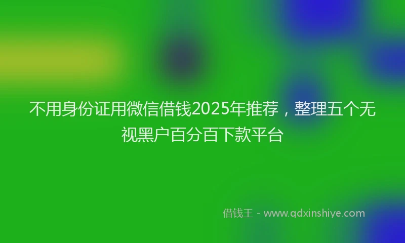 不用身份证用微信借钱2025年推荐，整理五个无视黑户百分百下款平台