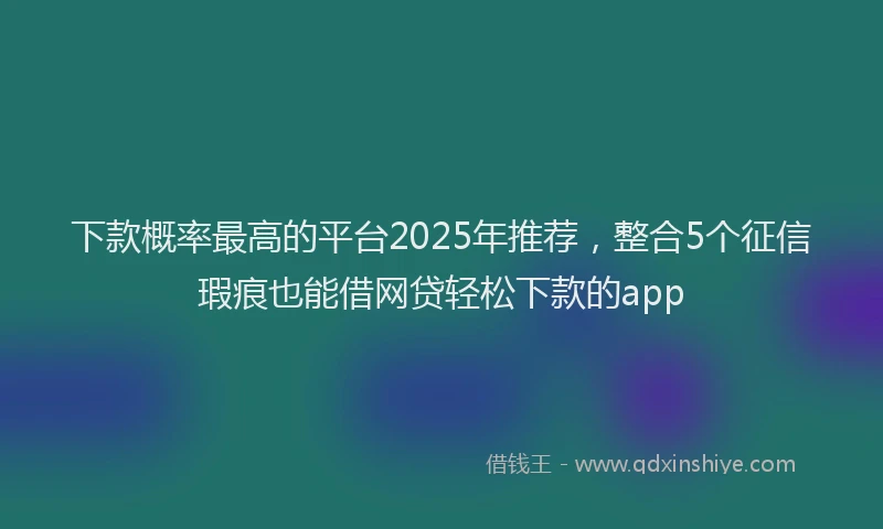 下款概率最高的平台2025年推荐，整合5个征信瑕疵也能借网贷轻松下款的app