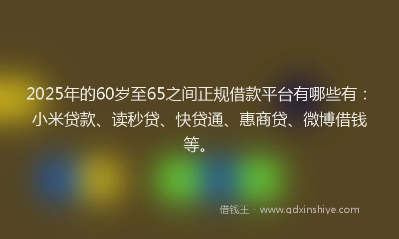 2025年的60岁至65之间正规借款平台有哪些有：小米贷款、读秒贷、快贷通、惠商贷、微博借钱等。