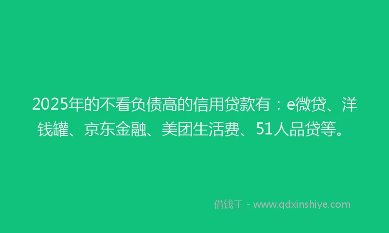 2025年的不看负债高的信用贷款有：e微贷、洋钱罐、京东金融、美团生活费、51人品贷等。