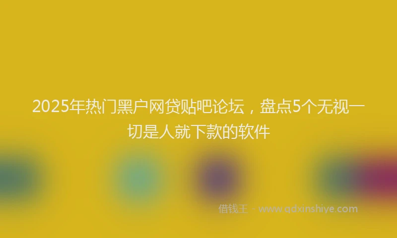 2025年热门黑户网贷贴吧论坛，盘点5个无视一切是人就下款的软件