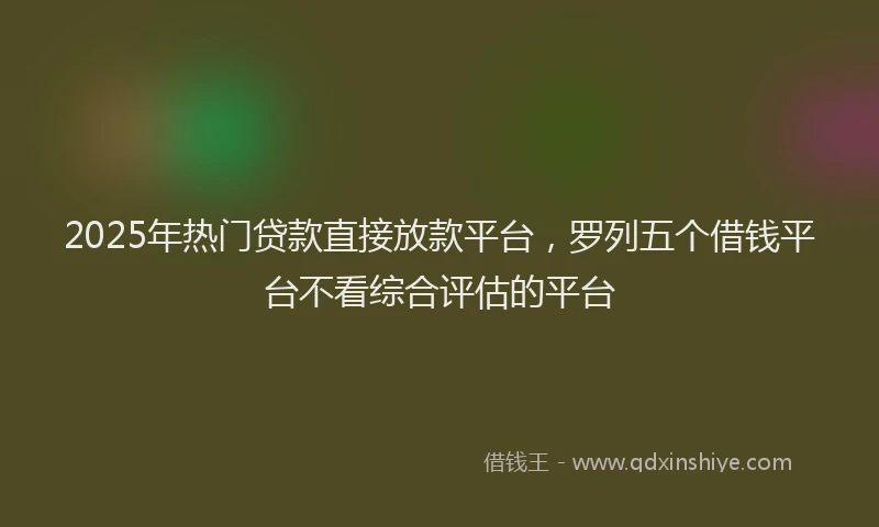 2025年热门贷款直接放款平台，罗列五个借钱平台不看综合评估的平台