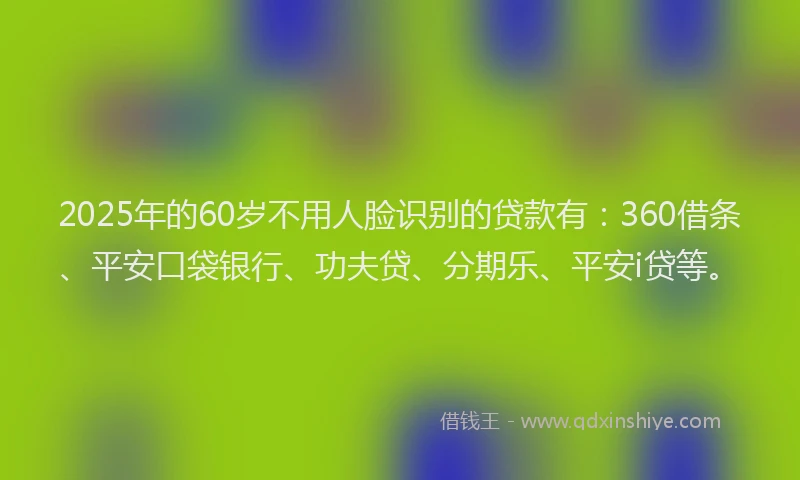 2025年的60岁不用人脸识别的贷款有：360借条、平安口袋银行、功夫贷、分期乐、平安i贷等。