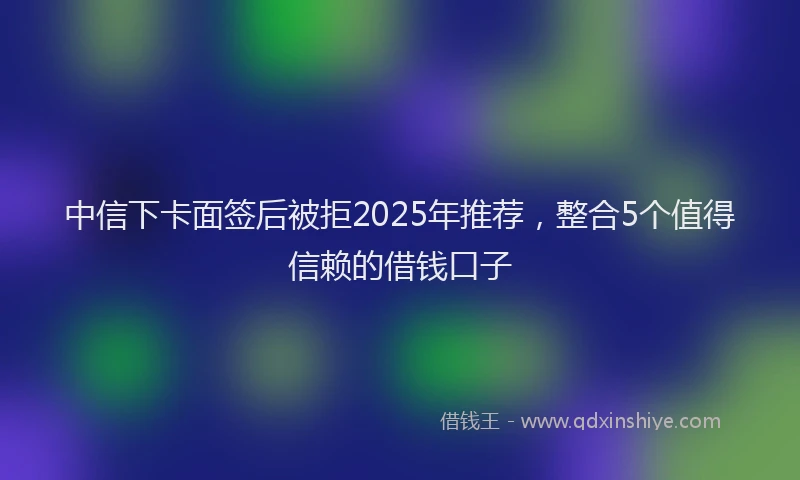中信下卡面签后被拒2025年推荐，整合5个值得信赖的借钱口子