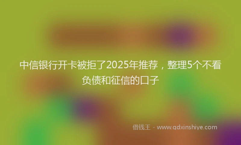中信银行开卡被拒了2025年推荐，整理5个不看负债和征信的口子