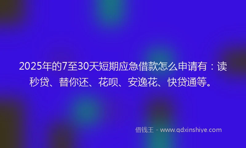 2025年的7至30天短期应急借款怎么申请有：读秒贷、替你还、花呗、安逸花、快贷通等。