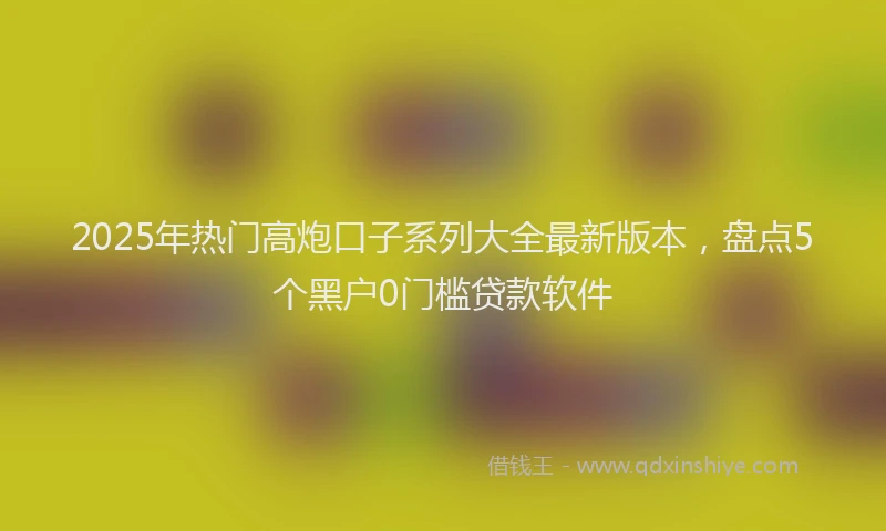 2025年热门高炮口子系列大全最新版本，盘点5个黑户0门槛贷款软件