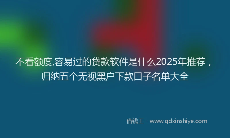不看额度,容易过的贷款软件是什么2025年推荐，归纳五个无视黑户下款口子名单大全