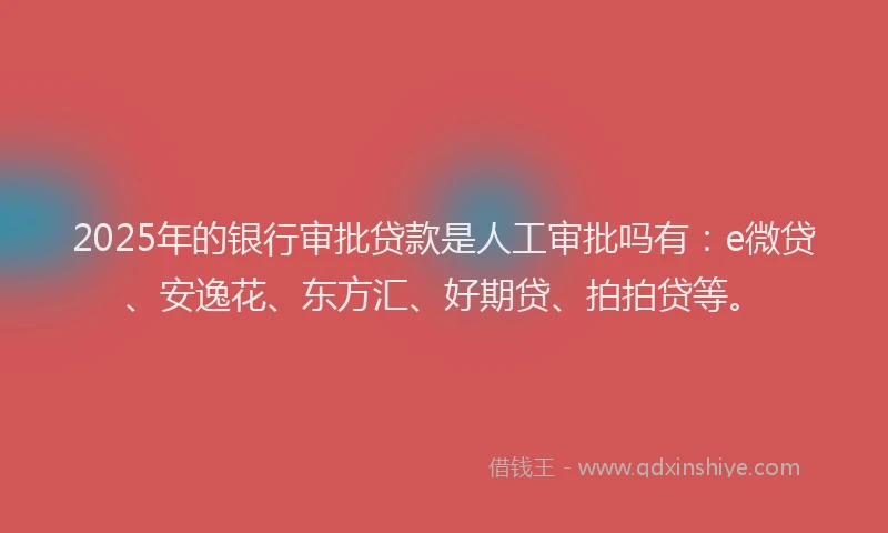 2025年的银行审批贷款是人工审批吗有：e微贷、安逸花、东方汇、好期贷、拍拍贷等。