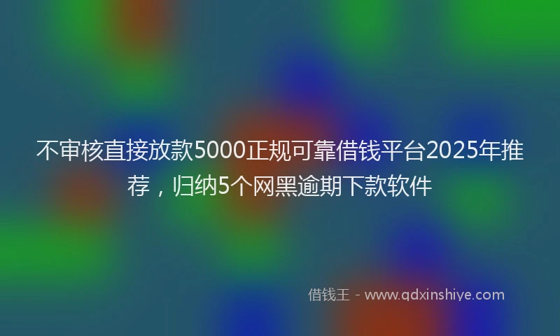 不审核直接放款5000正规可靠借钱平台2025年推荐，归纳5个网黑逾期下款软件