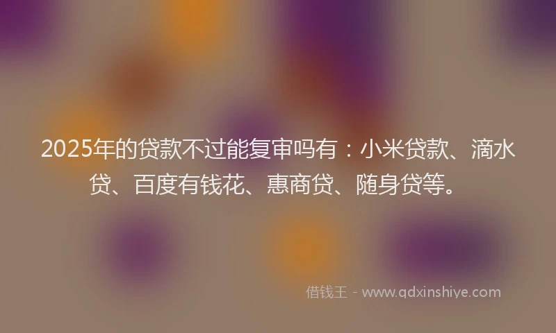 2025年的贷款不过能复审吗有：小米贷款、滴水贷、百度有钱花、惠商贷、随身贷等。