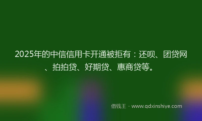2025年的中信信用卡开通被拒有：还呗、团贷网、拍拍贷、好期贷、惠商贷等。