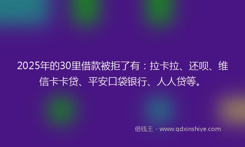 2025年的30里借款被拒了有：拉卡拉、还呗、维信卡卡贷、平安口袋银行、人人贷等。