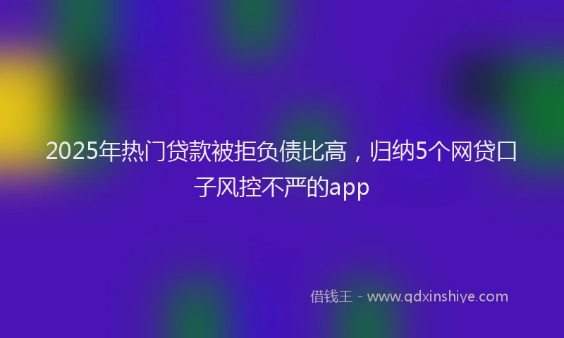 2025年热门贷款被拒负债比高，归纳5个网贷口子风控不严的app