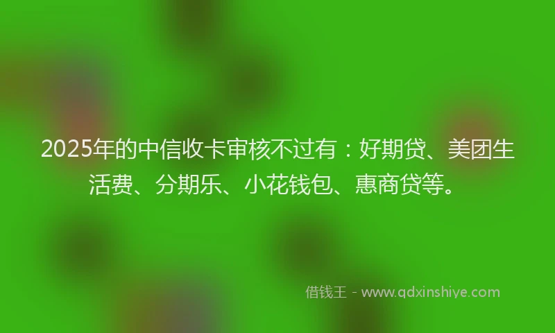2025年的中信收卡审核不过有：好期贷、美团生活费、分期乐、小花钱包、惠商贷等。