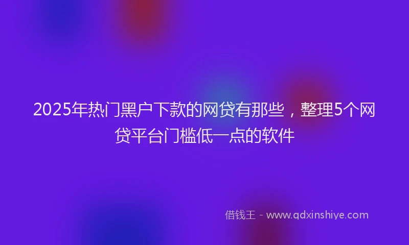 2025年热门黑户下款的网贷有那些，整理5个网贷平台门槛低一点的软件