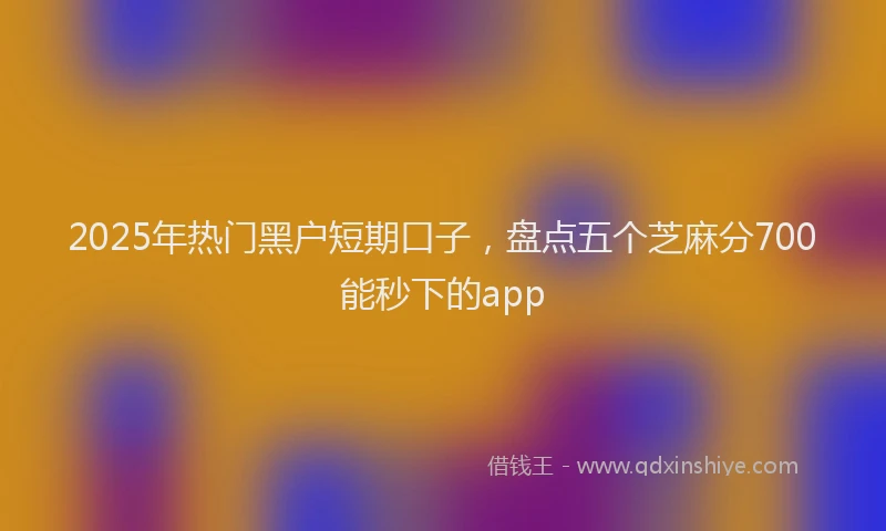 2025年热门黑户短期口子，盘点五个芝麻分700能秒下的app