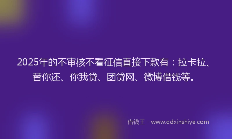 2025年的不审核不看征信直接下款有：拉卡拉、替你还、你我贷、团贷网、微博借钱等。