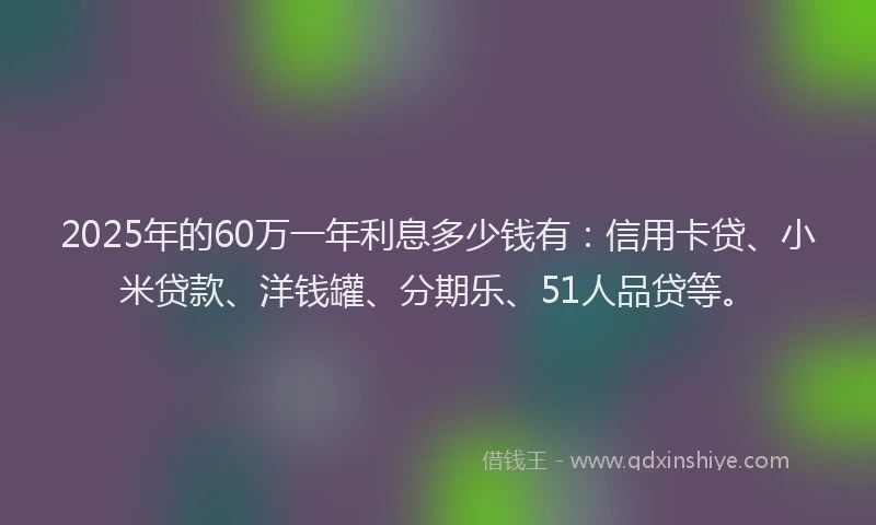 2025年的60万一年利息多少钱有：信用卡贷、小米贷款、洋钱罐、分期乐、51人品贷等。