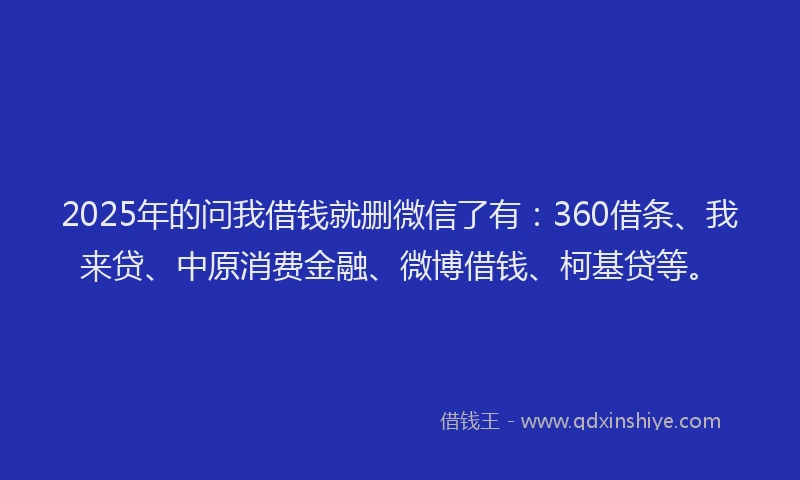 2025年的问我借钱就删微信了有：360借条、我来贷、中原消费金融、微博借钱、柯基贷等。