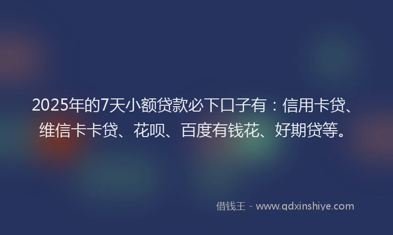 2025年的7天小额贷款必下口子有：信用卡贷、维信卡卡贷、花呗、百度有钱花、好期贷等。