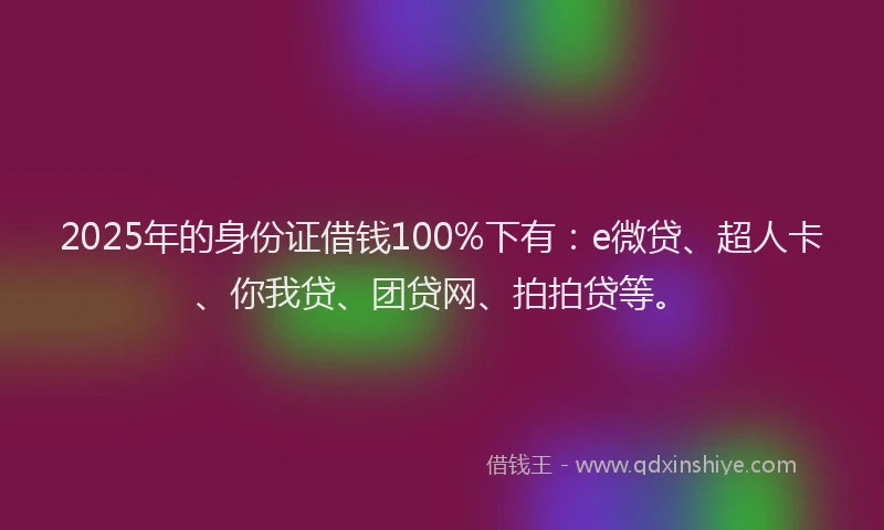 2025年的身份证借钱100%下有：e微贷、超人卡、你我贷、团贷网、拍拍贷等。