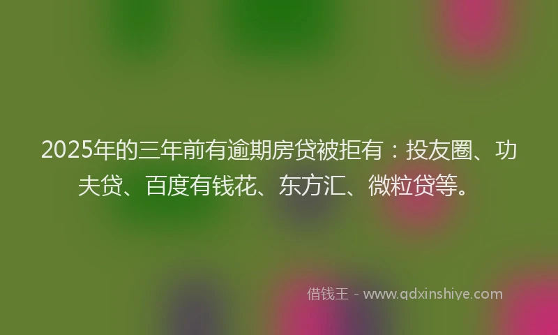 2025年的三年前有逾期房贷被拒有：投友圈、功夫贷、百度有钱花、东方汇、微粒贷等。