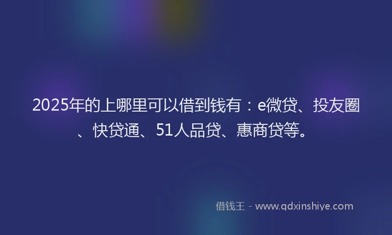 2025年的上哪里可以借到钱有：e微贷、投友圈、快贷通、51人品贷、惠商贷等。