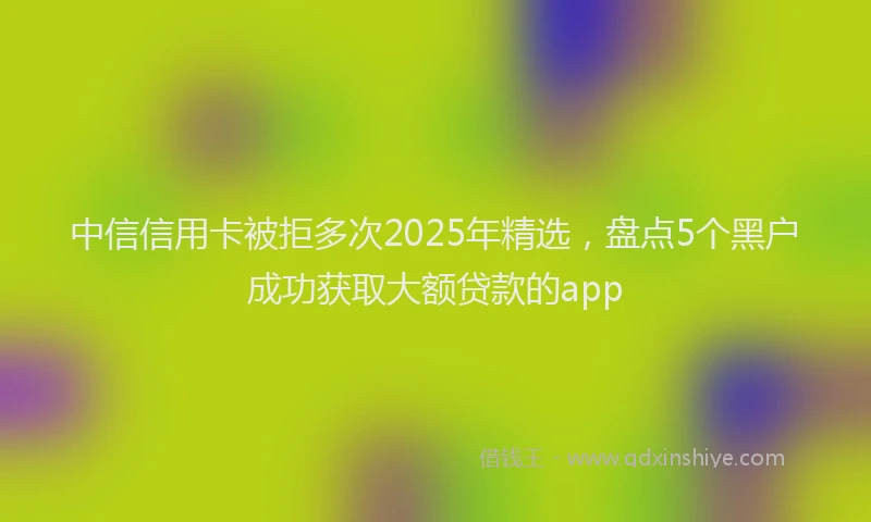 中信信用卡被拒多次2025年精选，盘点5个黑户成功获取大额贷款的app