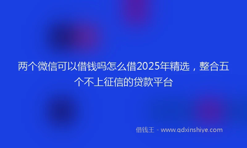 两个微信可以借钱吗怎么借2025年精选，整合五个不上征信的贷款平台