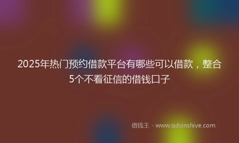 2025年热门预约借款平台有哪些可以借款，整合5个不看征信的借钱口子