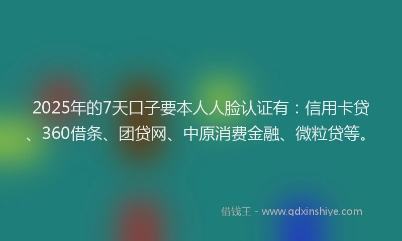 2025年的7天口子要本人人脸认证有：信用卡贷、360借条、团贷网、中原消费金融、微粒贷等。
