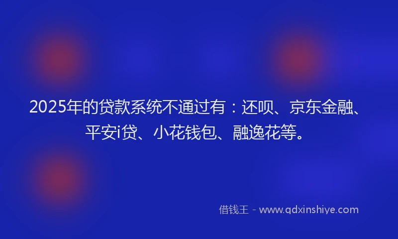 2025年的贷款系统不通过有：还呗、京东金融、平安i贷、小花钱包、融逸花等。