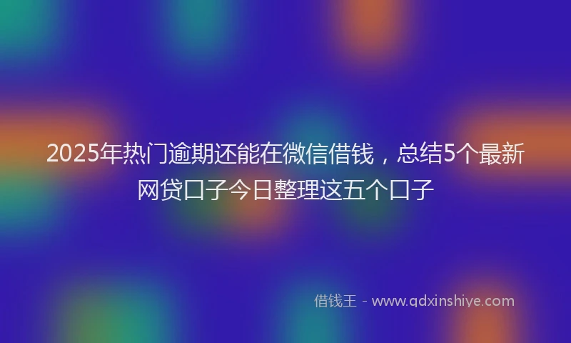 2025年热门逾期还能在微信借钱，总结5个最新网贷口子今日整理这五个口子