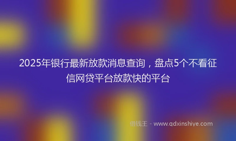2025年银行最新放款消息查询，盘点5个不看征信网贷平台放款快的平台