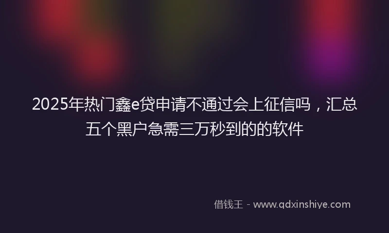 2025年热门鑫e贷申请不通过会上征信吗，汇总五个黑户急需三万秒到的的软件