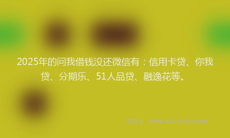2025年的问我借钱没还微信有：信用卡贷、你我贷、分期乐、51人品贷、融逸花等。