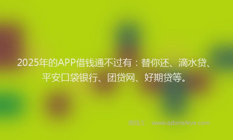 2025年的APP借钱通不过有：替你还、滴水贷、平安口袋银行、团贷网、好期贷等。