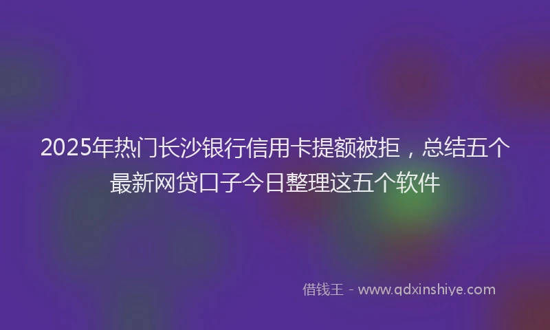 2025年热门长沙银行信用卡提额被拒，总结五个最新网贷口子今日整理这五个软件