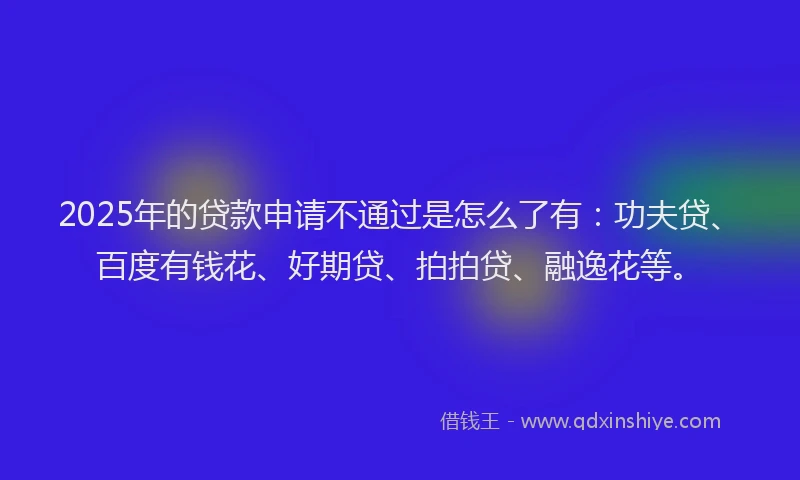2025年的贷款申请不通过是怎么了有：功夫贷、百度有钱花、好期贷、拍拍贷、融逸花等。