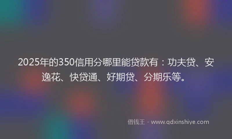 2025年的350信用分哪里能贷款有：功夫贷、安逸花、快贷通、好期贷、分期乐等。