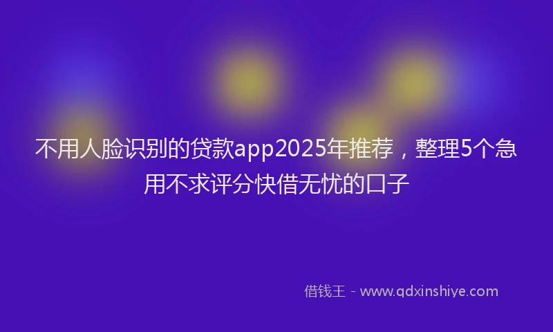 不用人脸识别的贷款app2025年推荐，整理5个急用不求评分快借无忧的口子
