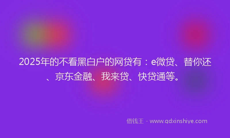 2025年的不看黑白户的网贷有：e微贷、替你还、京东金融、我来贷、快贷通等。