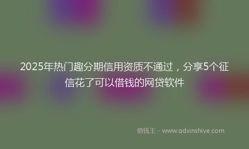 2025年热门趣分期信用资质不通过，分享5个征信花了可以借钱的网贷软件
