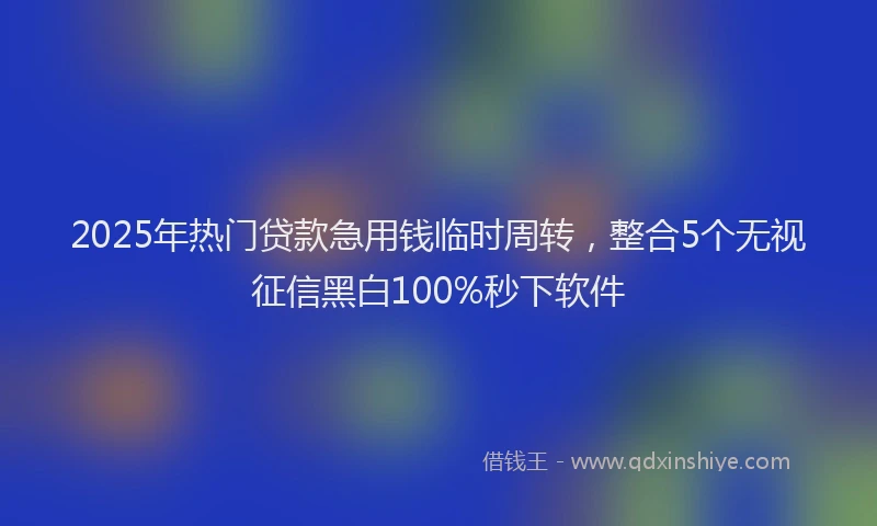 2025年热门贷款急用钱临时周转，整合5个无视征信黑白100%秒下软件
