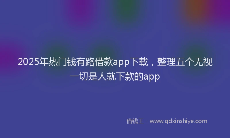 2025年热门钱有路借款app下载，整理五个无视一切是人就下款的app