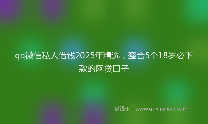 qq微信私人借钱2025年精选，整合5个18岁必下款的网贷口子