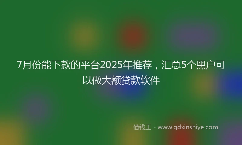 7月份能下款的平台2025年推荐，汇总5个黑户可以做大额贷款软件