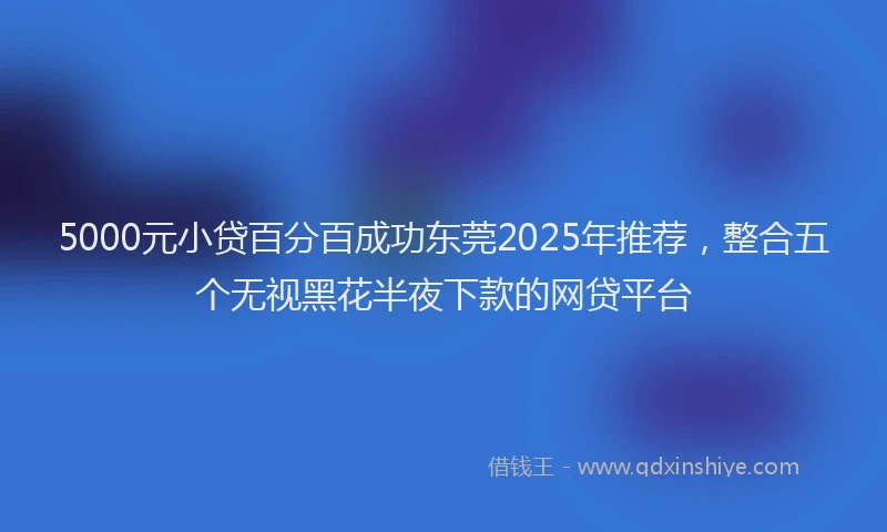 5000元小贷百分百成功东莞2025年推荐，整合五个无视黑花半夜下款的网贷平台