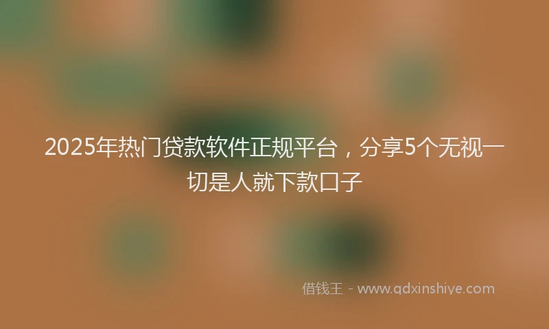 2025年热门贷款软件正规平台，分享5个无视一切是人就下款口子